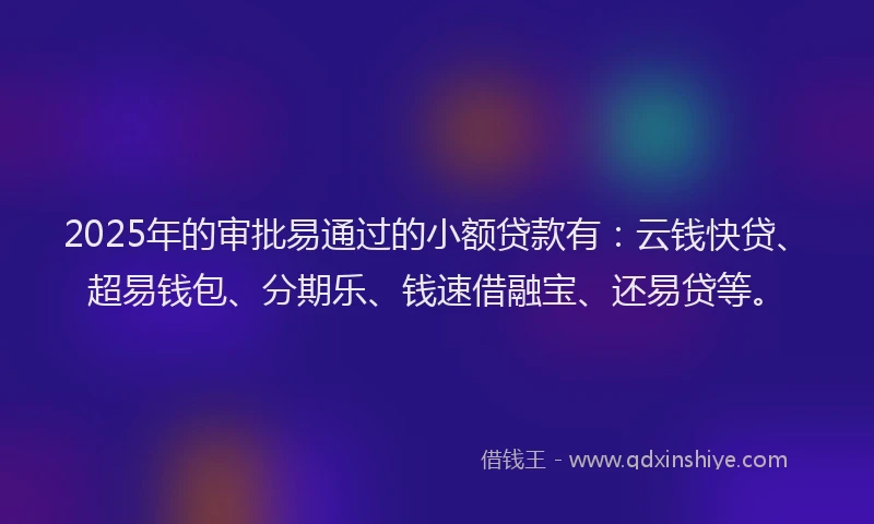 2025年的审批易通过的小额贷款有：云钱快贷、超易钱包、分期乐、钱速借融宝、还易贷等。