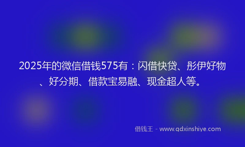 2025年的微信借钱575有：闪借快贷、彤伊好物、好分期、借款宝易融、现金超人等。