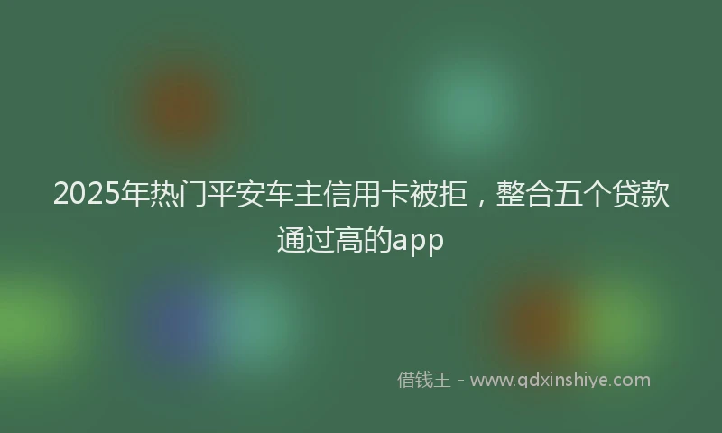 2025年热门平安车主信用卡被拒，整合五个贷款通过高的app