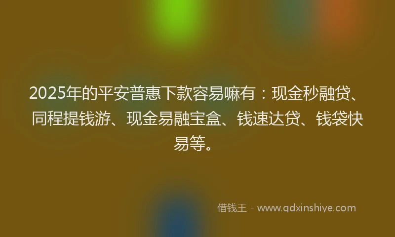 2025年的平安普惠下款容易嘛有：现金秒融贷、同程提钱游、现金易融宝盒、钱速达贷、钱袋快易等。
