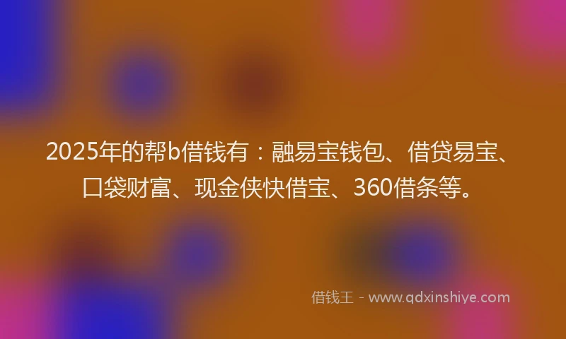 2025年的帮b借钱有：融易宝钱包、借贷易宝、口袋财富、现金侠快借宝、360借条等。