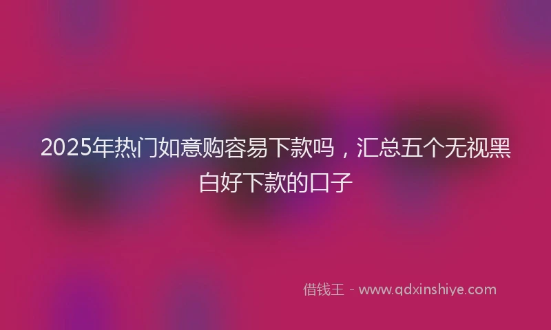 2025年热门如意购容易下款吗，汇总五个无视黑白好下款的口子