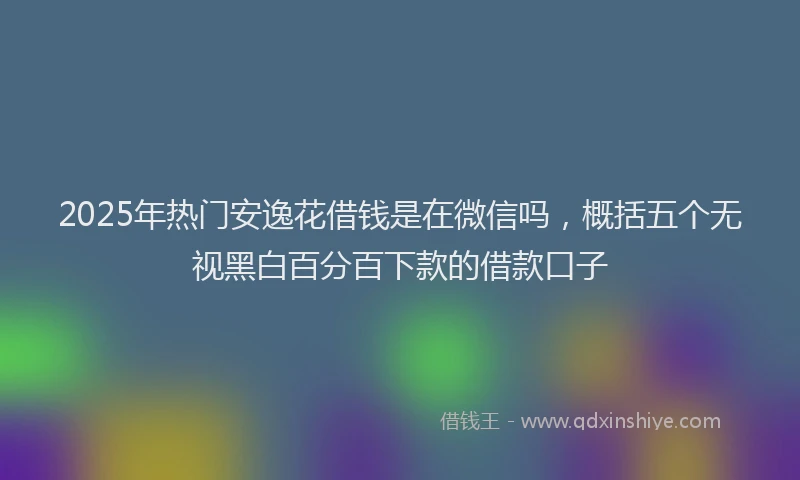 2025年热门安逸花借钱是在微信吗，概括五个无视黑白百分百下款的借款口子