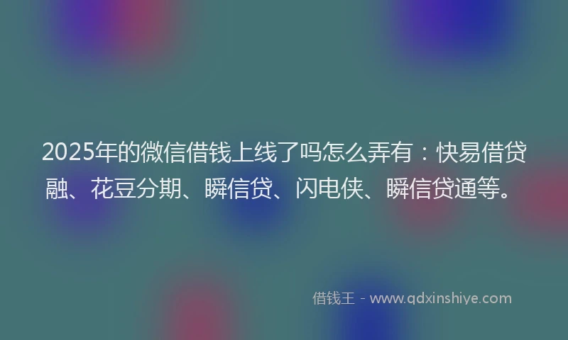 2025年的微信借钱上线了吗怎么弄有：快易借贷融、花豆分期、瞬信贷、闪电侠、瞬信贷通等。