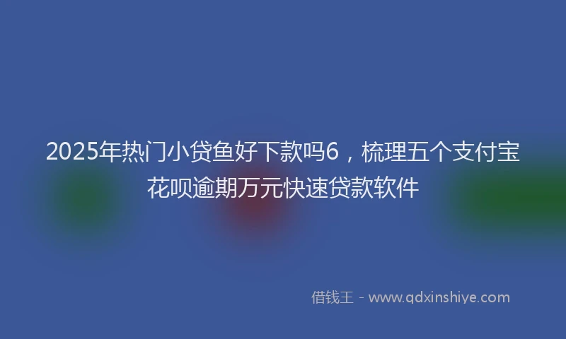 2025年热门小贷鱼好下款吗6，梳理五个支付宝花呗逾期万元快速贷款软件