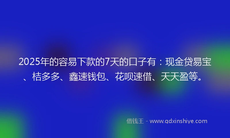 2025年的容易下款的7天的口子有：现金贷易宝、桔多多、鑫速钱包、花呗速借、天天盈等。