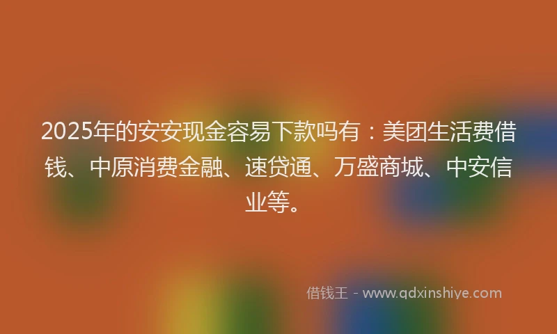 2025年的安安现金容易下款吗有：美团生活费借钱、中原消费金融、速贷通、万盛商城、中安信业等。