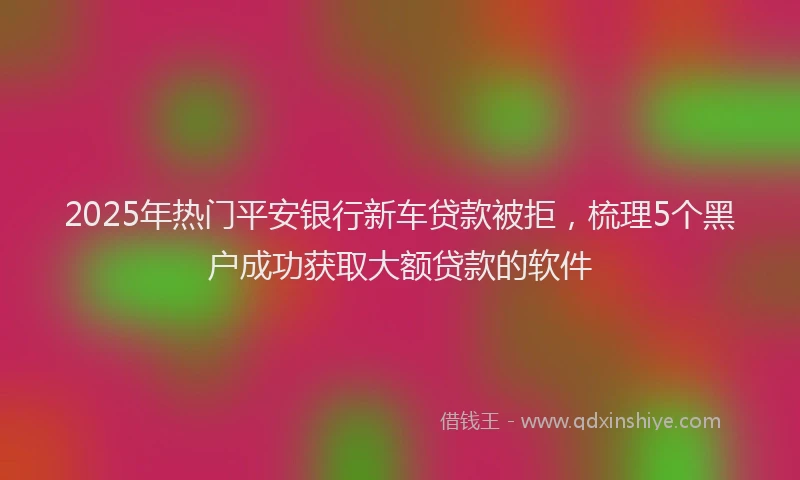 2025年热门平安银行新车贷款被拒，梳理5个黑户成功获取大额贷款的软件