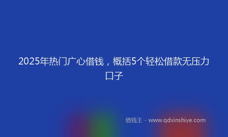 2025年热门广心借钱，概括5个轻松借款无压力口子