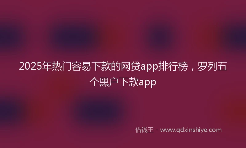2025年热门容易下款的网贷app排行榜，罗列五个黑户下款app