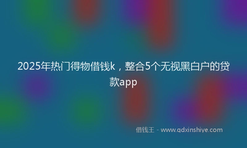 2025年热门得物借钱k，整合5个无视黑白户的贷款app
