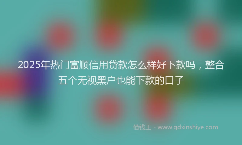 2025年热门富顺信用贷款怎么样好下款吗，整合五个无视黑户也能下款的口子