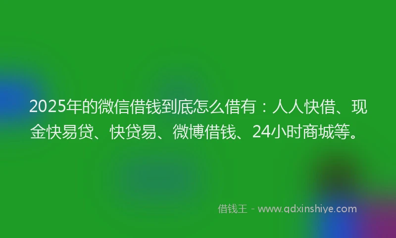 2025年的微信借钱到底怎么借有：人人快借、现金快易贷、快贷易、微博借钱、24小时商城等。