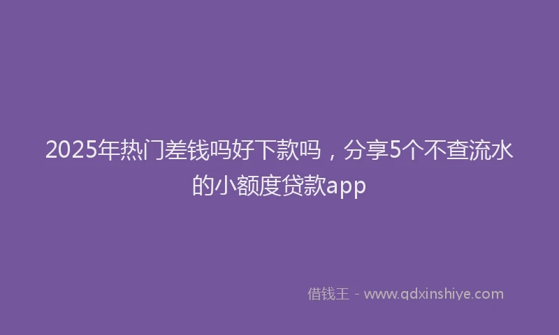 2025年热门差钱吗好下款吗，分享5个不查流水的小额度贷款app