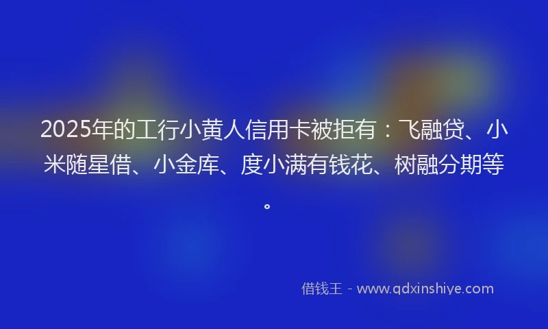 2025年的工行小黄人信用卡被拒有：飞融贷、小米随星借、小金库、度小满有钱花、树融分期等。