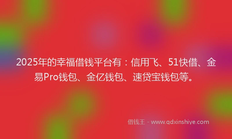 2025年的幸福借钱平台有：信用飞、51快借、金易Pro钱包、金亿钱包、速贷宝钱包等。