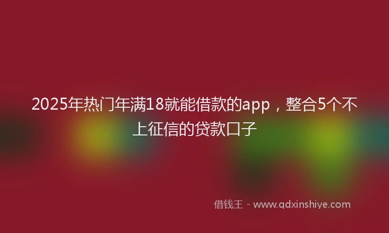 2025年热门年满18就能借款的app，整合5个不上征信的贷款口子