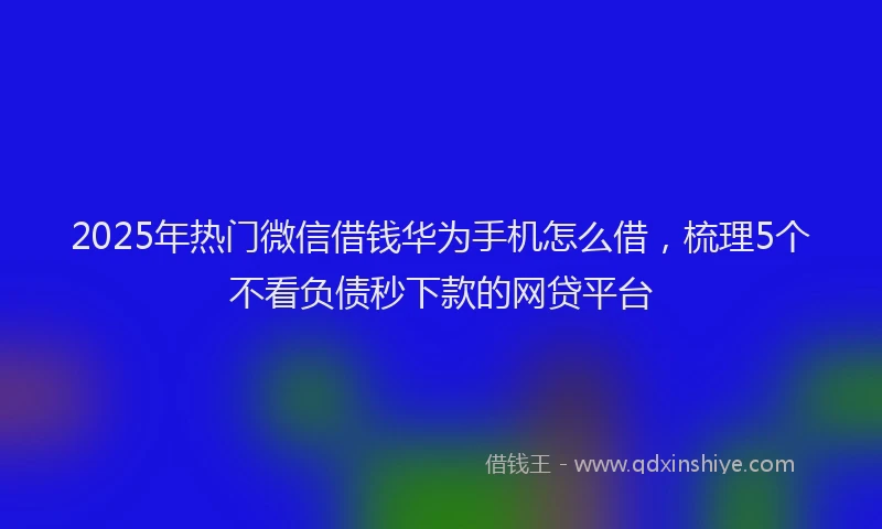 2025年热门微信借钱华为手机怎么借，梳理5个不看负债秒下款的网贷平台