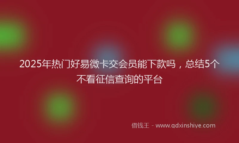 2025年热门好易微卡交会员能下款吗，总结5个不看征信查询的平台