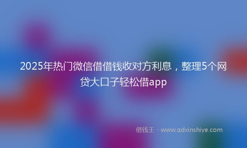 2025年热门微信借借钱收对方利息，整理5个网贷大口子轻松借app