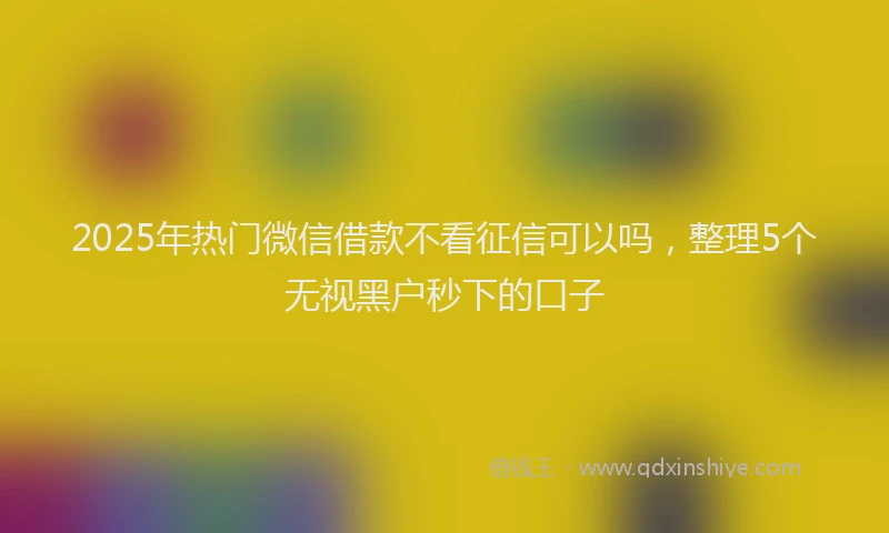 2025年热门微信借款不看征信可以吗，整理5个无视黑户秒下的口子