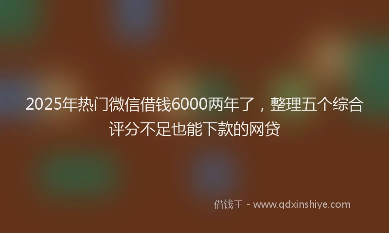 2025年热门微信借钱6000两年了，整理五个综合评分不足也能下款的网贷