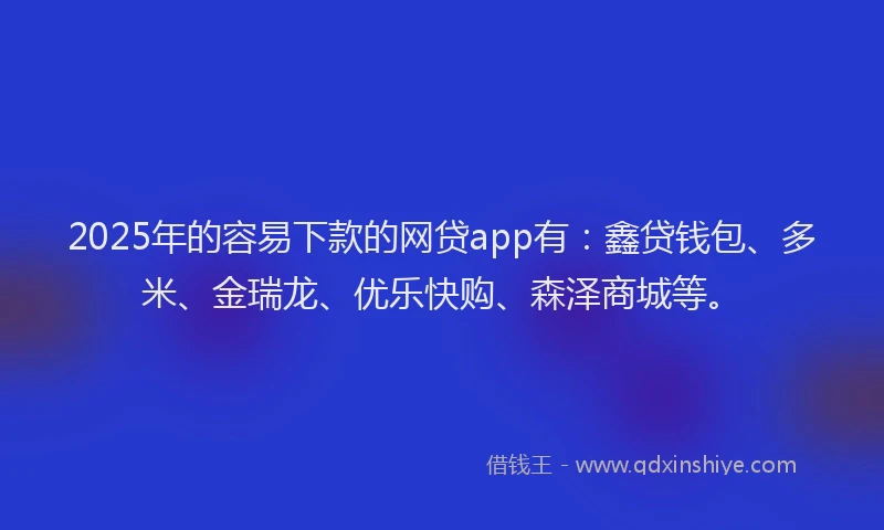 2025年的容易下款的网贷app有：鑫贷钱包、多米、金瑞龙、优乐快购、森泽商城等。