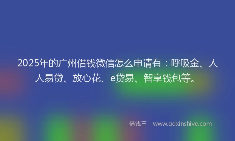 2025年的广州借钱微信怎么申请有：呼吸金、人人易贷、放心花、e贷易、智享钱包等。