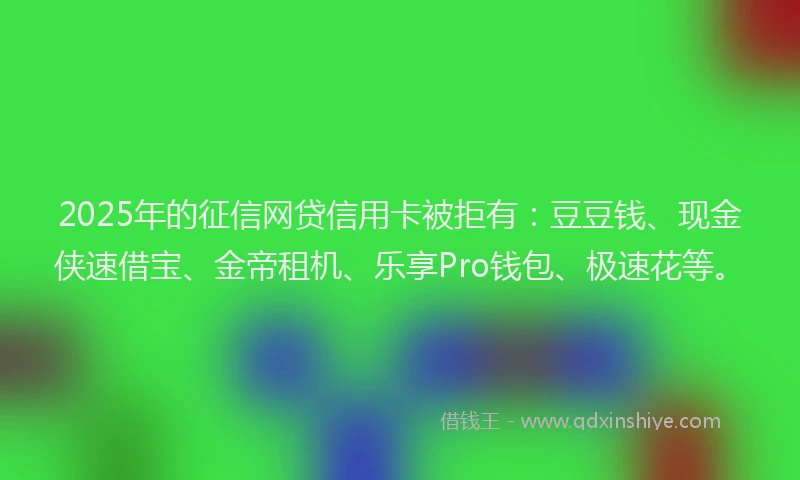 2025年的征信网贷信用卡被拒有：豆豆钱、现金侠速借宝、金帝租机、乐享Pro钱包、极速花等。