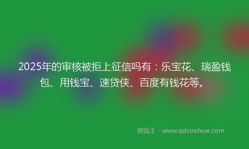 2025年的审核被拒上征信吗有：乐宝花、瑞盈钱包、用钱宝、速贷侠、百度有钱花等。