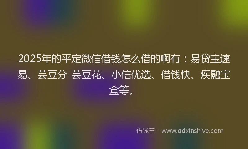 2025年的平定微信借钱怎么借的啊有：易贷宝速易、芸豆分-芸豆花、小信优选、借钱快、疾融宝盒等。