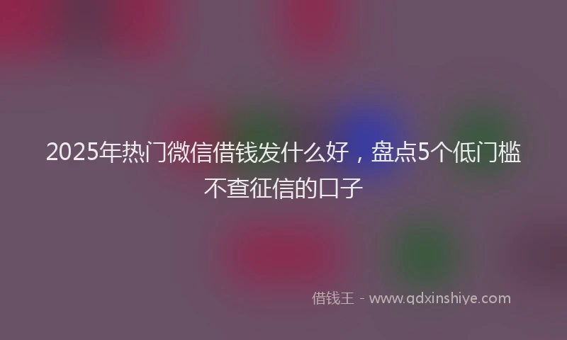2025年热门微信借钱发什么好，盘点5个低门槛不查征信的口子