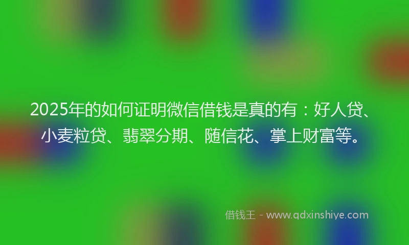 2025年的如何证明微信借钱是真的有：好人贷、小麦粒贷、翡翠分期、随信花、掌上财富等。
