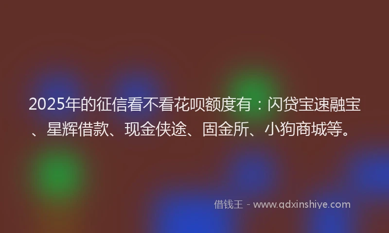 2025年的征信看不看花呗额度有：闪贷宝速融宝、星辉借款、现金侠途、固金所、小狗商城等。