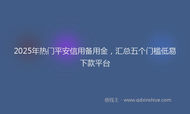 2025年热门平安信用备用金，汇总五个门槛低易下款平台
