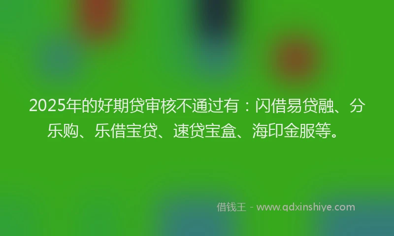 2025年的好期贷审核不通过有：闪借易贷融、分乐购、乐借宝贷、速贷宝盒、海印金服等。