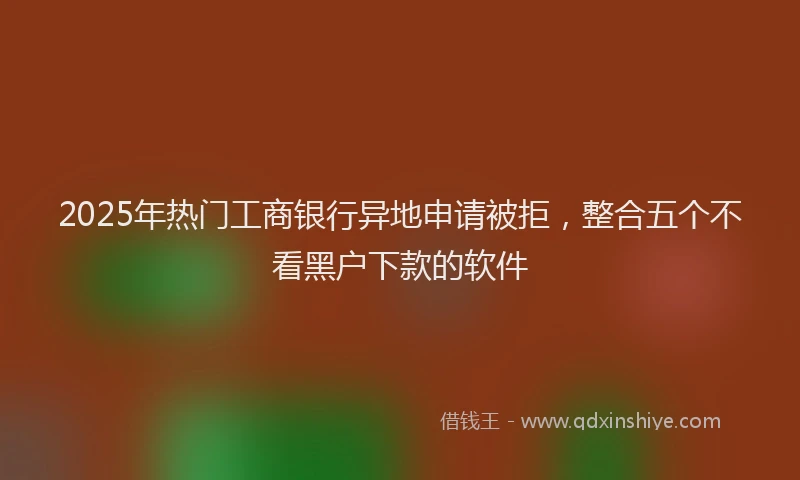 2025年热门工商银行异地申请被拒，整合五个不看黑户下款的软件