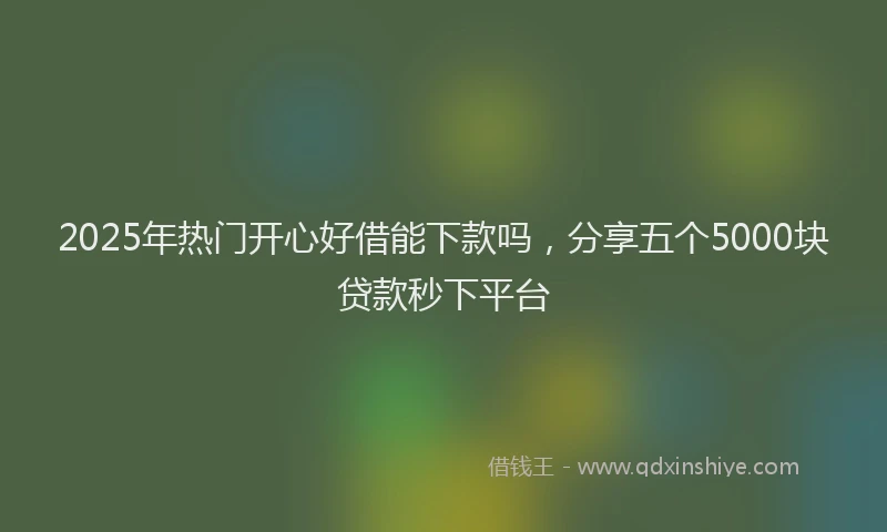 2025年热门开心好借能下款吗，分享五个5000块贷款秒下平台
