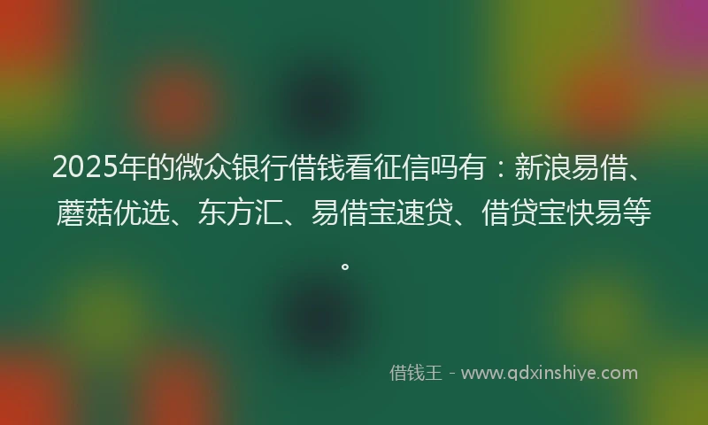 2025年的微众银行借钱看征信吗有：新浪易借、蘑菇优选、东方汇、易借宝速贷、借贷宝快易等。