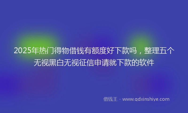 2025年热门得物借钱有额度好下款吗，整理五个无视黑白无视征信申请就下款的软件