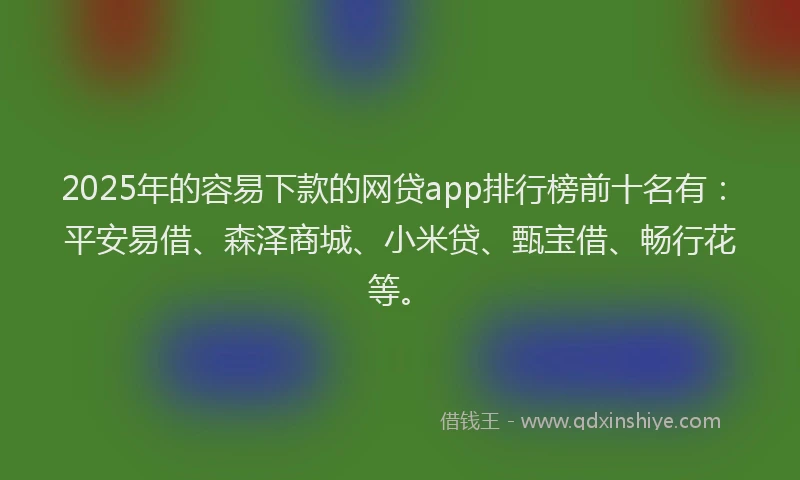 2025年的容易下款的网贷app排行榜前十名有：平安易借、森泽商城、小米贷、甄宝借、畅行花等。