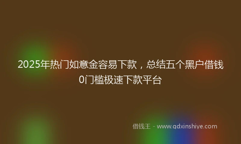 2025年热门如意金容易下款，总结五个黑户借钱0门槛极速下款平台