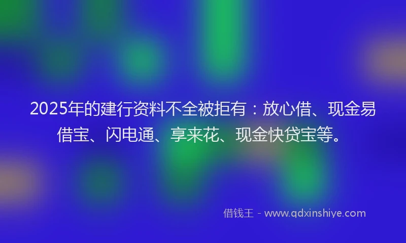 2025年的建行资料不全被拒有：放心借、现金易借宝、闪电通、享来花、现金快贷宝等。