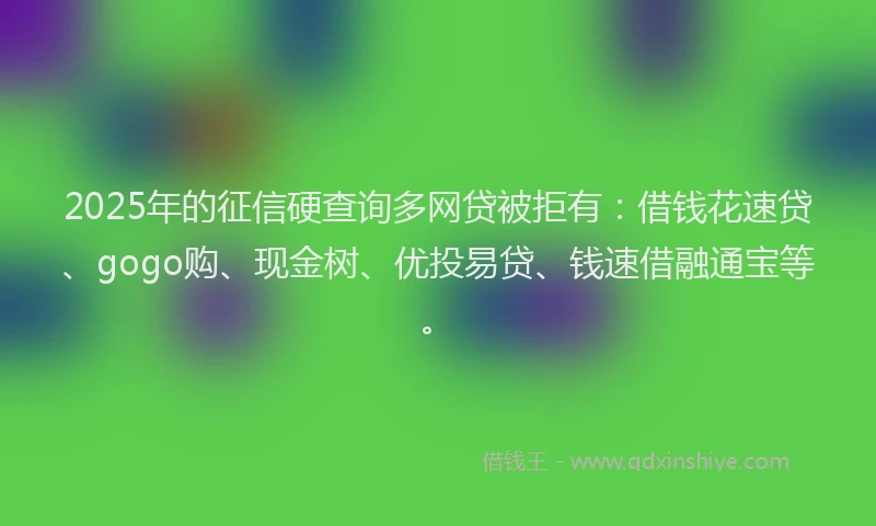 2025年的征信硬查询多网贷被拒有：借钱花速贷、gogo购、现金树、优投易贷、钱速借融通宝等。