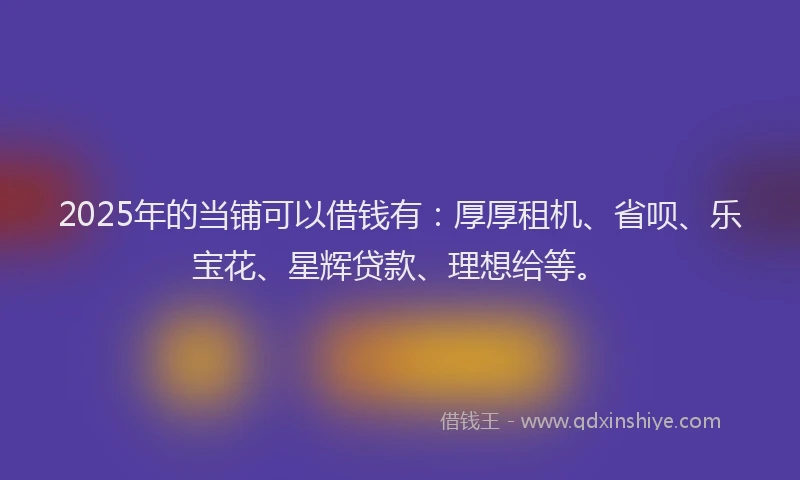 2025年的当铺可以借钱有：厚厚租机、省呗、乐宝花、星辉贷款、理想给等。