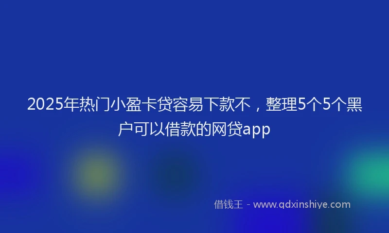 2025年热门小盈卡贷容易下款不，整理5个5个黑户可以借款的网贷app