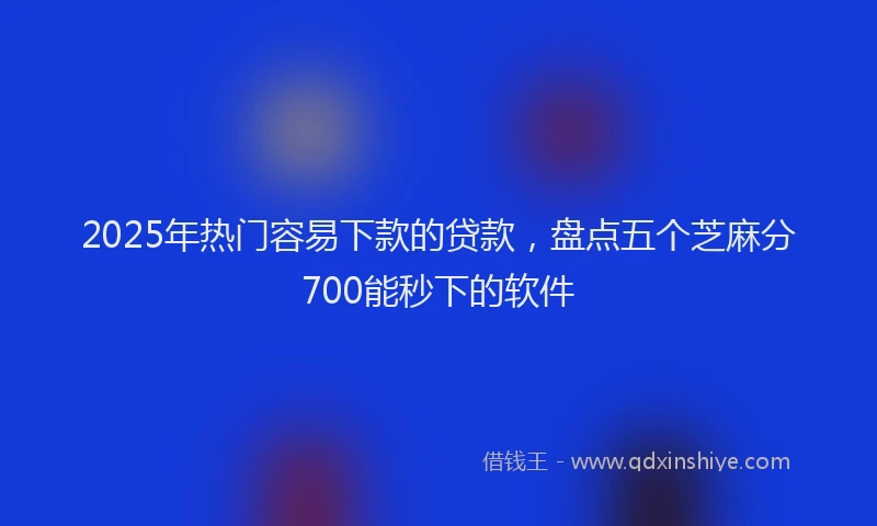 2025年热门容易下款的贷款，盘点五个芝麻分700能秒下的软件