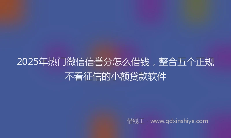 2025年热门微信信誉分怎么借钱，整合五个正规不看征信的小额贷款软件
