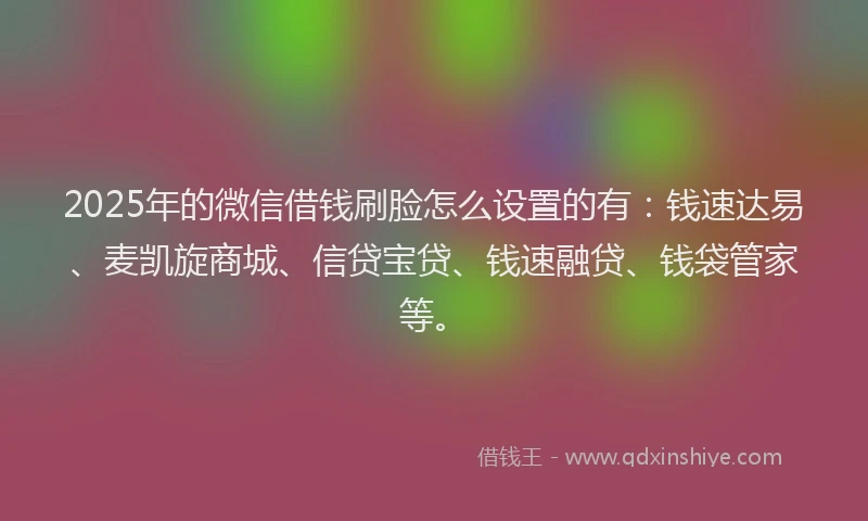 2025年的微信借钱刷脸怎么设置的有：钱速达易、麦凯旋商城、信贷宝贷、钱速融贷、钱袋管家等。