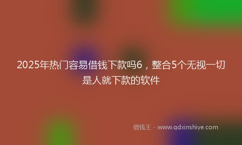 2025年热门容易借钱下款吗6，整合5个无视一切是人就下款的软件